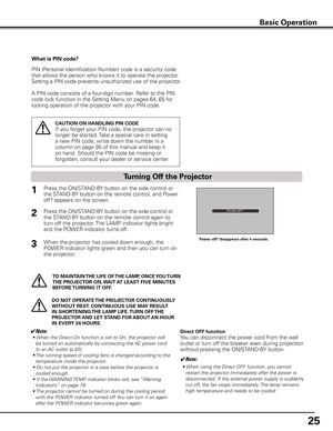 Page 25
25

Basic Operation
What is PIN code?
PIN (Personal Identification Number) code is a security code 
that allows the person who knows it to operate the projector. 
Setting a PIN code prevents unauthorized use of the projector. 
A PIN code consists of a four-digit number. Refer to the PIN 
code lock function in the Setting Menu on pages 64, 65 for 
locking operation of the projector with your PIN code.
CAUTION ON HANDLING PIN CODE
If you forget your PIN code, the projector can no 
longer be started. Take...