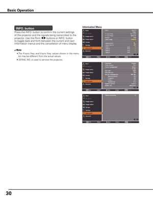 Page 30
0

INFO. button
✔Note:
• The H-sync freq. and V-sync freq. values shown in the menu 
list may be different from the actual values.
• SERIAL NO. is used to service the projector.
Press the INFO. button to confirm the current settings 
of the projector and the signals being transmitted to the 
projector.	Use the Point 7 8 buttons or INFO. button 
to toggle back and forth between the current and next 
Information menus and the cancellation of menu display.  
Information Menu
Basic Operation 