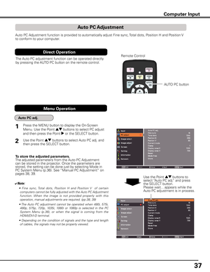 Page 37
7

Computer Input
Auto PC Adjustment function is provided to automatically adjust Fine sync, Total dots, Position H and Position V 
to conform to your computer. 
To store the adjusted parameters.The adjusted parameters from the Auto PC Adjustment can be stored in the projector. Once the parameters are stored, the setting can be done just by selecting Mode in PC System Menu (p.36). See “Manual PC Adjustment” on pages 38, 39.
✔Note:
 •  Fine  sync, Total  dots,  Position  H  and  Position  V    of...