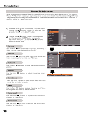 Page 38
8

Computer Input
Some computers employ special signal formats which may not be tuned by Multi-Scan system of this projector. 
Manual PC Adjustment enables you to precisely adjust several parameters to match those special signal formats. 
The projector has 10 independent memory areas to store those parameters manually adjusted. It allows you to 
recall the setting for a specific computer. 
Use  the  Point 7 8 buttons  to  adjust  the  value,  eliminating  a 
flicker from the image displayed (from 0...