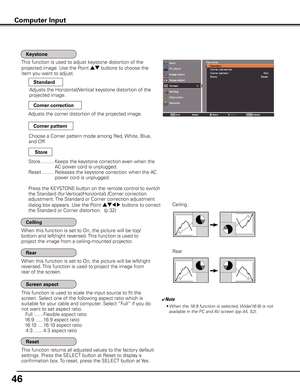 Page 46
46

This function is used to adjust keystone distortion of the  
projected image. Use the Point ed buttons to choose the 
item you want to adjust.
This function returns all adjusted values to the factory default 
settings. Press the SELECT button at Reset to display a 
confirmation box. To reset, press the SELECT button at Yes.
Ceiling 
Rear 
When this function is set to On, the picture will be top/
bottom and left/right reversed. This function is used to 
project the image from a ceiling-mounted...