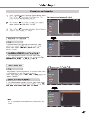 Page 47
47

If the projector cannot reproduce proper video image, 
select a specific broadcast signal format from among PAL, 
SECAM, NTSC, NTSC 4.4, PAL-M, and PAL-N.
The projector automatically detects an incoming video signal, 
and adjusts itself to optimize its performance.
When the Video System is   105i, 1080i or 1080p, select the 
system manually.
If the projector cannot reproduce proper video image, select 
a specific component video signal format from among 480i, 
575i, 480p, 575p, 720p,...