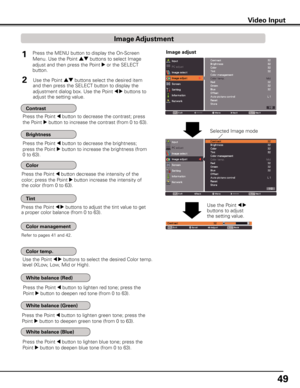 Page 49
49

Video InputVideo Input
1
2
Press the Point 7 button to decrease the contrast; press 
the Point 8 button to increase the contrast (from 0 to 63).
Press the Point 7 button to decrease the brightness; 
press the Point 8 button to increase the brightness (from 
0 to 63).
Press the Point 7 button decrease the intensity of the 
color; press the Point 8 button increase the intensity of 
the color (from 0 to 63).
Press the Point 7 8 buttons to adjust the tint value to get 
a proper color balance (from 0 to...