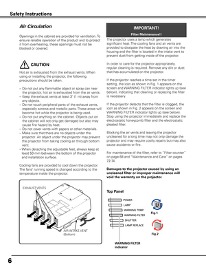 Page 6
6

Openings in the cabinet are provided for ventilation. To 
ensure reliable operation of the product and to protect 
it from overheating, these openings must not be 
blocked or covered. 
Air Circulation
Safety InstructionsSafety Instructions
IMPORTANT!
Filter Maintenance!!
Top Panel
Fig.1  
Fig.2  
EXHAUST VENTS
AIR INTAKE VENT
(Bottom)
The projector uses a lamp which generates 
significant heat. The cooling fans and air vents are 
provided to dissipate the heat by drawing air into the 
housing and the...