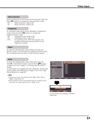 Page 51
51

Video Input
An interlaced video signal can be displayed in progressive 
mode. Press the Point 7 8 buttons to change the 
progressive scan mode.
 Off  .........  Progressive scan mode is Off.
  On  ..........  Progressive scan mode is On.
  Film  ........  For watching a film. With this function, the 
projector reproduces pictures faithful to the 
original film quality.
Noise interference on the screen can be reduced. Press the 
Point 7 8 buttons to change the noise reduction mode.
 Off  ............