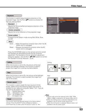 Page 53
5

Video Input
This function returns all adjusted values to the factory default 
settings. Press the SELECT button at Reset to display a 
confirmation box. To reset, press the SELECT button at “Yes.”
Ceiling 
Rear 
When this function is set to On, the picture will be top/
bottom and left/right reversed. This function is used to 
project the image from a ceiling-mounted projector.
When this function is set to On, the picture will be left/right 
reversed. This function is used to project the image...