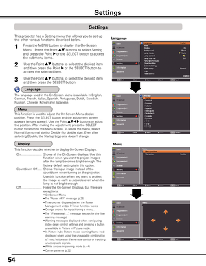 Page 54
54

Settings
Press the MENU button to display the On-Screen 
Menu.  Press the Point ed buttons to select Setting 
and press the Point 8 or the SELECT button to access 
the submenu items.
1
2Use the Point ed buttons to select the desired item 
and then press the Point 8 or the SELECT button to 
access the selected item.
This projector has a Setting menu that allows you to set up 
the other various functions described below.
Use the Point ed buttons to select the desired item 
and then press the...