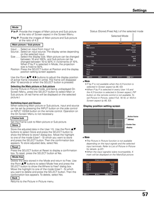 Page 57
57

Settings
P in P: Provide the images of Main picture and Sub picture 
at the ratio of Screen aspect in the Screen Menu. 
P by P: Provide the images of Main picture and Sub picture at the ratio of 4:3.
  Mode
  Main picture / Sub picture
Input .....Select an input from Input 1-4. Source  ..  
Select an input source. The display varies depending on the selected input.Size  .......  
Select the display size. Main picture can be changed   between 10 and 100%, and Sub picture can be changed between 10 to...