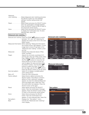 Page 59
59

Settings
Advanced color matching: Press the POINT ed buttons to switch 
between “On” and “Off”. Selecting On 
displays the values which link to the Color 
Match values. 
Measured Information: When selecting “Measured Information”, 
the window shown right appears. Current 
image level is shown.To go back to the 
“Advanced color matting” window, press 
any key. 
Measured:   Displays the measured values of Red, 
Green, and Blue. 
Target:    
Adjust
s the chromatic coordinate (X,Y) 
and the gain value...