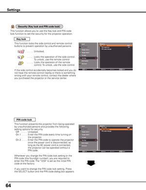 Page 64
64

Settings
Key lock
PIN code lock
This function locks the side control and remote control 
buttons to prevent operation by unauthorized persons.
  . . . . .Unlocked.
  . . . . .Locks the operation of the side control.
To unlock, use the remote control
    . . . . .Locks the operation of the remote 
control. To unlock, use the side control.
If the side control accidentally becomes locked and you do 
not have the remote control nearby or there is something 
wrong with your remote control, contact the...