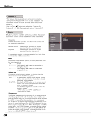 Page 66
66

Use the Point ed buttons to adjust the Projector ID.
Projector ID ... 1 - 999. (Factory default setting : Projector ID 1)
This feature allows users to set serial communication 
configuration (Projector ID) when several projectors are 
connected via the RS-232C terminal (serial port) of the 
projector.
Shutter function is available to block out light to the screen, 
so that the screen can be used for the other presenters.
Prohibits the shutter operation from the remote control and 
the...