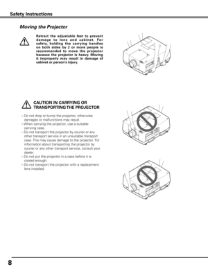 Page 8
8

Moving the Projector
   CAUTION IN CARRyING OR 
TRANSPORTING THE PROJECTOR
–  Do not drop or bump the projector, other wise 
damages or malfunctions may result.
–   When carrying the projector, use a suitable 
carrying case.
–   Do not transport the projector by courier or any 
other transport service in an unsuitable transport 
case. This may cause damage to the projector. For 
information about transporting the projector by 
courier or any other transport service, consult your 
dealer.
–   Do not...