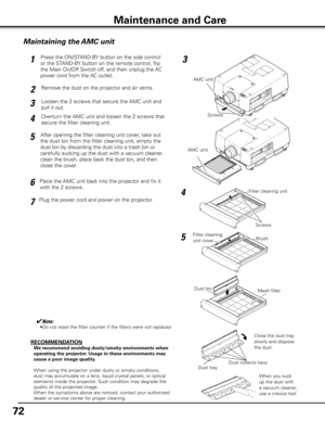 Page 72
72

Maintenance and Care
AMC unit
Maintaining the AMC unit
AMC unit
Filter cleaning 
unit cover
Dust collects here.
RECOMMENDATION
We recommend avoiding dusty/smoky environments when 
operating the projector. Usage in these environments may 
cause a poor image quality.
When using the projector under dusty or smoky conditions, 
dust may accumulate on a lens, liquid crystal panels, or optical 
elements inside the projector. Such condition may degrade the 
quality of the projected image.
When the symptoms...