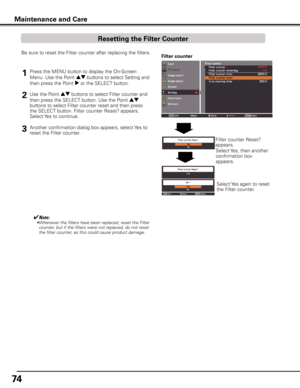 Page 74
74

Maintenance and Care
Filter counterBe sure to reset the Filter counter after replacing the filters.
Press the MENU button to display the On-Screen 
Menu. Use the Point ed buttons to select Setting and 
then press the Point 8 or the SELECT button.
Use the Point ed buttons to select Filter counter and 
then press the SELECT button. Use the Point ed 
buttons to select Filter counter reset and then press 
the SELECT button. Filter counter Reset? appears. 
Select Yes to continue.
1
2
Filter counter...