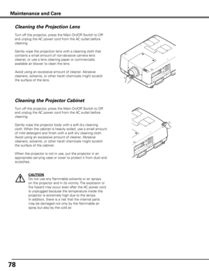 Page 78
78

Maintenance and Care
Turn off the projector, press the Main On/Off Switch to Off 
and unplug the AC power cord from the AC outlet before 
cleaning.
Gently wipe the projection lens with a cleaning cloth that 
contains a small amount of non-abrasive camera lens 
cleaner, or use a lens cleaning paper or commercially 
available air blower to clean the lens. 
Avoid using an excessive amount of cleaner. Abrasive 
cleaners, solvents, or other harsh chemicals might scratch 
the surface of the lens.
Cleaning...