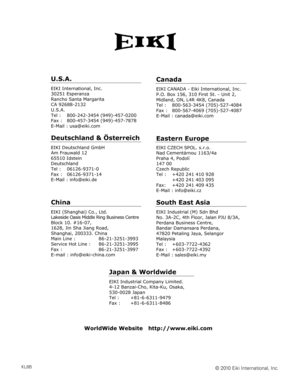 Page 100
KL8B
U.S.A.
EIKI International, Inc. 
30251 Esperanza 
Rancho Santa Margarita 
CA 92688-2132 
U.S.A.
Tel :   800-242-3454 (949)-457-0200 
Fax :   800-457-3454 (949)-457-7878 
E-Mail : usa@eiki.com 
Deutschland & Österreich 
EIKI Deutschland GmbH 
Am Frauwald 12 
65510 Idstein 
Deutschland 
Tel :   06126-9371-0 
Fax :   06126-9371-14 
E-Mail : info@eiki.de 
China
EIKI (Shanghai) Co., Ltd. 
Lakeside Oasis Middle Ring Business Centre 
Block 10. #16-07, 
1628, Jin Sha Jiang Road, 
Shanghai, 200333. China...