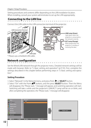 Page 1212
Chapter 2 Setup Procedures
Setting Procedure
Setting procedures and contents differ depending on the LAN installation location.  
When installing, consult your system administrator to set up the LAN appropriately.
Connect the LAN cable to the LAN connection terminal of the projector.
Network configuration
Set the Wired LAN network through the projector menu. Detailed network settings will be 
made  with  browser.  Refer  to  “3.  Basic  setting  and  operation”  (p.17-31).  First,  complete  the...