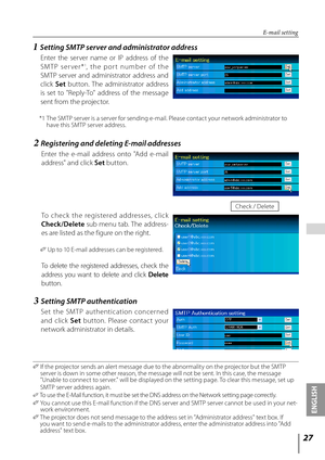 Page 2727
ENGLISH
 
E-mail setting
✐  If the projector sends an alert message due to the abnormality on the projector but the SMTP 
server is down in some other reason, the message will not be sent. In this case, the message 
"Unable to connect to server." will be displayed on the setting page. To clear this message, set up 
SMTP server address again.
✐  To use the E-Mail function, it must be set the DNS address on the Network setting page correctly.
✐   You cannot use this E-mail function if the DNS...