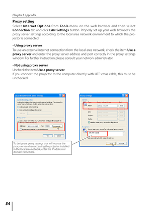 Page 5454
Chapter 5 Appendix
Proxy setting
Selec t Internet  Options   from To o l s menu on the web browser and then select 
Connection   tab  and  click  LAN  Settings  button.  Properly  set  up  your  web  browser's  the 
proxy  server  settings  according  to  the  local  area  network  environment  to  which  the  pro -
jector is connected.
- Using proxy server
To use an external internet connection from the local area network, check the item  Use a 
proxy  server  and  enter  the  proxy  server...