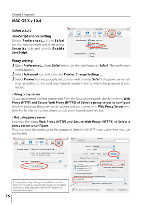 Page 5656
Chapter 5 Appendix
MAC OS X v 10.4
Safari v.3.2.1
JavaScript enable setting
Selec t Preferences...   from Safari 
on  the  web  browser  and  then  selec t 
Security   tab  and  check  E n a b l e 
JavaScript . 
Proxy setting
1  Open  Preferences...   from Safari  menu  on  the  web  browser  Safari.  The  preference 
menu appears.
2   Select Advanced  icon and then click Proxies: Change Settings ... . 
3  Select  Proxies   tab  and  properly  set  up  your  web  browser  Safari's  the  proxy...