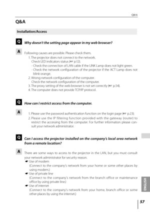 Page 5757
ENGLISH
 
Q&A
Q&A
Installation/Access
Q Why doesn’t the setting page appear in my web browser?
A Following causes are possible. Please check them.
  1. The projector does not connect to the network.
  Check LED indicators status ( + p.12).
  -  Check the connection of LAN cable if the LINK Lamp does not light green.
  -  Check  the  network  configuration  of  the  projector  if  the  ACT  Lamp  does  not 
blink orange.
  2. Wrong network configuration of the computer.
    Check the network...