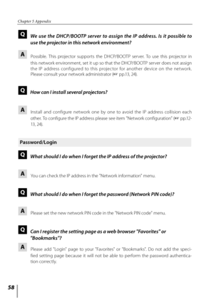 Page 5858
Chapter 5 Appendix
Q  We  use  the  DHCP/BOOTP  server  to  assign  the  IP  address.  Is  it  possible  to 
use the projector in this network environment?
A 
   Possible.  This  projector  supports  the  DHCP/BOOTP  server.  To  use  this  projector  in 
this network environment, set it up so that the DHCP/BOOTP server does not assign 
the  IP  address  configured  to  this  projector  for  another  device  on  the  net work. 
Please consult your network administrator ( + pp.13, 24).
Q  How can I...