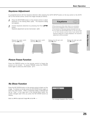 Page 2525
Basic Operation
Basic Operation
Press the FREEZE button on the remote control to freeze the
picture on the screen.  To cancel FREEZE, press the FREEZE
button again or press any other button.  (p11)
If a projected picture still has keystone distortion after pressing the AUTO SETUP button on the top control or the AUTO
SET on the remote control, correct the image manually as follows:
•The arrows are white when there is no correction.
•The arrows disappear at the maximum correction.
•The direction of the...