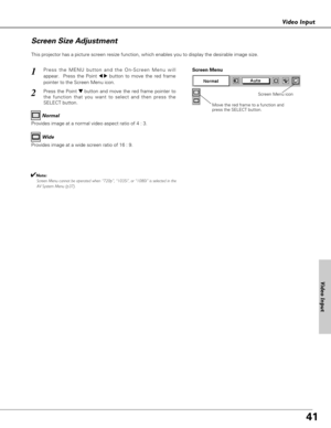 Page 4141
Video Input
This projector has a picture screen resize function, which enables you to display the desirable image size.
Press the MENU button and the On-Screen Menu will
appear.  Press the Point 
7 8button to move the red frame
pointer to the Screen Menu icon.
Press the Point d dbutton and move the red frame pointer to
the function that you want to select and then press the
SELECT button.
1
2
Move the red frame to a function and
press the SELECT button.
Screen Menu
Screen Menu icon
Provides image at a...