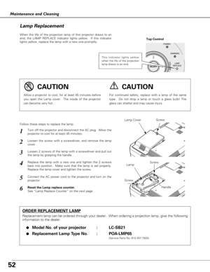 Page 5252
Maintenance and Cleaning
When the life of the projection lamp of this projector draws to an
end, the LAMP REPLACE indicator lights yellow.  If this indicator
lights yellow, replace the lamp with a new one promptly.
Follow these steps to replace the lamp.
Lamp Lamp Cover
ORDER REPLACEMENT LAMP
Replacement lamp can be ordered through your dealer.  When ordering a projection lamp, give the following
information to the dealer.
●
Model No. of your projector   : LC-SB21
●Replacement Lamp Type No. :...