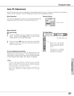 Page 2727
Computer Input
Auto PC Adjustment function is provided to automatically adjust Fine sync, Total dots, Horizontal, and Vertical to
conform to your computer.  Auto PC Adjustment function can be operated as follows.
Move the red framed
pointer to the Auto PC Adj.
item and press the SELECT
button.
Please wait... message
will appear while Auto PC
adjustment is in process.
PC Adjust Menu
PC Adjust Menu icon
To store adjustment parameters
Adjustment parameters from Auto PC Adjustment can be
memorized in this...