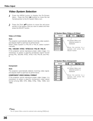 Page 3636
Video Input
Press the MENU button to display the On-Screen
Menu.  Press the Point
7 8buttons to move the red
framed pointer to the AV System Menu icon.1
Video System Selection
AV System Menu (Video or S-Video)
AV System Menu (Component)
Press the Point edbuttons to move the red arrow
pointer to the system that you want to select and then
press the SELECT button.2
If the projector cannot reproduce proper video image, it is
necessary to select a specific broadcast signal format
among PAL, SECAM, NTSC,...