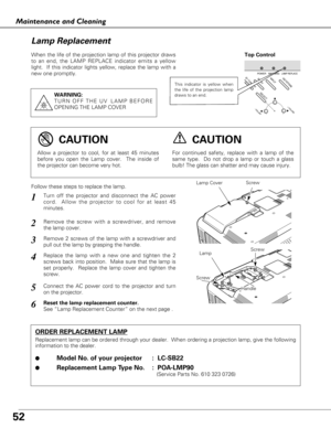 Page 5252
Maintenance and Cleaning
When the life of the projection lamp of this projector draws
to an end, the LAMP REPLACE indicator emits a yellow
light.  If this indicator lights yellow, replace the lamp with a
new one promptly.
Follow these steps to replace the lamp.
Lamp
ORDER REPLACEMENT LAMP
Replacement lamp can be ordered through your dealer.  When ordering a projection lamp, give the following
information to the dealer.
●
Model No. of your projector :  LC-SB22
●Replacement Lamp Type No. :  POA-LMP90...