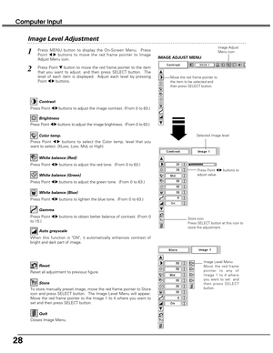 Page 2828
Image Level Menu
Move the red frame
pointer to any of
Image 1 to 4 where
you want to set  and
then press SELECT
button.
Reset all adjustment to previous figure.
Reset
Store
Closes Image Menu.
Quit
To store manually preset image, move the red frame pointer to Store
icon and press SELECT button.  The Image Level Menu will appear.
Move the red frame pointer to the Image 1 to 4 where you want to
set and then press SELECT button.
Computer Input
Press Point 7 8buttons to
adjust value.
Press MENU button to...