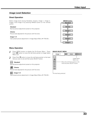 Page 3333
Video Input
Menu Operation
Press MENU button to display the On-Screen Menu.  Press
Point 
7 8button to move the red frame pointer to Image Select
Menu icon.1
2Press Point d dbutton to move the red frame pointer to the level
that you want to set and then press SELECT button.
Move the red frame pointer to the
level and press SELECT button.
The level being selected.
IMAGE SELECT MENU
Normal picture adjustment preset on this projector.Standard
Picture level adjusted for the picture with fine tone.Cinema...