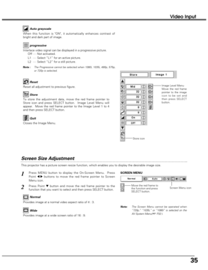 Page 3535
Video Input
Screen Size Adjustment
This projector has a picture screen resize function, which enables you to display the desirable image size.
Press MENU button to display the On-Screen Menu.  Press
Point 
7 8buttons to move the red frame pointer to Screen
Menu icon.
Press Point dbutton and move the red frame pointer to the
function that you want to select and then press SELECT button.
1
2
Note: The Screen Menu cannot be operated when
“720p,” “1035i,” or “1080i” is selected on the
AV System Menu( 
☞...