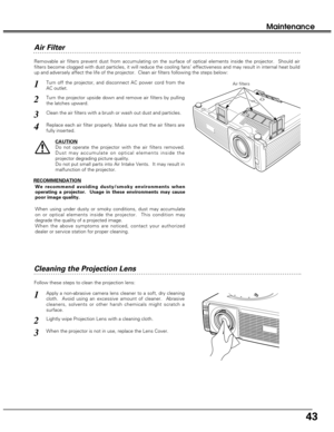 Page 4343
Maintenance
Cleaning the Projection Lens
Apply a non-abrasive camera lens cleaner to a soft, dry cleaning
cloth.  Avoid using an excessive amount of cleaner.  Abrasive
cleaners, solvents or other harsh chemicals might scratch a
surface.
When the projector is not in use, replace the Lens Cover.
1
3
Lightly wipe Projection Lens with a cleaning cloth.2
Follow these steps to clean the projection lens:
Air Filter 
Turn off the projector, and disconnect AC power cord from the
AC outlet.
Turn the projector...