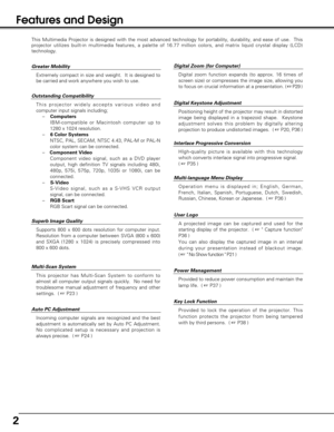 Page 22
Features and Design
This Multimedia Projector is designed with the most advanced technology for portability, durability, and ease of use.  This
projector utilizes built-in multimedia features, a palette of 16.77 million colors, and matrix liquid crystal display (LCD)
technology.
Outstanding Compatibility 
This projector widely accepts various video and
computer input signals including;
–    Computers
IBM-compatible or Macintosh computer up to
1280 x 1024 resolution.
–    6 Color Systems
NTSC, PAL,...