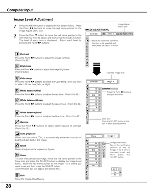 Page 2828
Computer Input
Image Level Menu
Move the red frame
pointer to any of
Image 1 to 4 where
you want to set  and
then press the
SELECT button.
Reset all adjustments to previous figures.
Reset
Store
Close the Image Adjust Menu.
Quit
To store manually preset image, move the red frame pointer to the
Store icon and press the SELECT button to display the Image Level
Menu.  Move the red frame pointer to the Image 1 to 4 where you
want to set and then press the SELECT button.
A confirmation box will appear and...