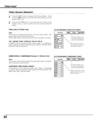 Page 3232
Video Input
AV SYSTEM MENU (VIDEO OR S-VIDEO)
AV SYSTEM MENU (COMPONENT VIDEO)
Video System Selection
Press the MENU button to display the On-Screen Menu.  Press
the Point 
7 8buttons to move the red frame pointer to the AV
System Menu icon.
Press the Point dbutton to move the red arrow pointer to the
system that you want to select and then press the SELECT
button.
1
2
If projector cannot reproduce proper video image, it is necessary to
select a specific broadcast signal format among PAL, SECAM,...