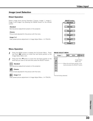 Page 3333
Video Input
Menu Operation
Press the MENU button to display the On-Screen Menu.  Press
the Point 
7 8buttons to move the red frame pointer to the
Image Select Menu icon.1
2Press the Point d dbutton to move the red frame pointer to the
level that you want to set and then press the SELECT button.
Move the red frame pointer to the
level and press the SELECT button.
The level being selected.
IMAGE SELECT MENU
Normal picture adjustment preset on this projector.Standard
Picture level adjusted for the...