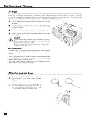 Page 4040
Maintenance and Cleaning
Turn off the projector, and disconnect AC power cord from the
AC outlet.
Turn the projector upside down and remove air filters by pulling
the latches upward.
1
2
Removable air filters prevent dust from accumulating on the surface of optical elements inside the projector.  Should air
filters become clogged with dust particles, it will reduce the cooling fans effectiveness and may result in internal heat build
up and adversely affect the life of the projector.  Clean air filters...