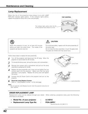 Page 4242
When the life of the projection lamp draws to an end, LAMP
REPLACE indicator lights yellow.  If this indicator lights yellow,
replace the projection lamp with a new one promptly.
ORDER REPLACEMENT LAMP
Replacement Lamp can be ordered through your dealer.  When ordering a projection lamp, give the following
information to the dealer.
•Model No. of your projector   : LC-SD12
•Replacement Lamp Type No. : POA-LMP57
(Service Parts No. 610 308 3117)
For continued safety, replace with the lamp assembly of...