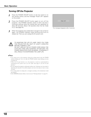 Page 1818
Basic Operation
Press the POWER ON-OFF button on the top control or on
the remote control, and the message Power off? appears
on the screen.  
Press the POWER ON-OFF button again to turn off the
projector. The POWER indicator starts to blink red and it
continues blinking while the cooling fans are operating for
about 90 seconds. (About 120 seconds when the fan mode
is L2. See page 44.)   
1
2
TO MAINTAIN THE LIFE OF LAMP, ONCE YOU TURN
THE PROJECTOR ON, WAIT AT LEAST 5 MINUTES
BEFORE TURNING IT OFF....