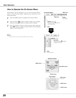 Page 2020
Basic Operation
POWERLAMP
REPLACE WARNING
INPUT
MENU ON - OFF
SELECTVOLUME–VOLUME+
Top Control
Menu bar
Pointer
(red frame)Menu icon
Item data
Press the Point 7 8buttons
to adjust the value.
SELECT
button
Pointer (red frame)
Press the Point dbutton to
move the pointer.
Item
How to Operate the On-Screen Menu
MENU button
SELECT button POINT button
(outer ring)
On-Screen Menu
Quit 
Exit this menu.
The projector can be adjusted or set via the On-Screen Menu.
Refer to the following pages regarding each...