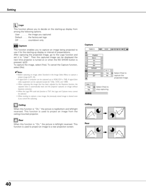 Page 4040
Setting
Capture
This function enables you to capture an image being projected to
use it for the starting-up display or interval of presentations.  
After capturing the projected image, go to the Logo function and
set it to “User”. Then the captured image can be displayed the
next time projector is turned on or when the NO SHOW button is
pressed. (p22) 
To capture the image, select [Yes]. To cancel the Capture function,
select [No].  
✔Note:
• Before capturing an image, select Standard in the Image...