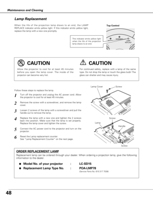 Page 4848
Maintenance and Cleaning
When the life of the projection lamp draws to an end, the LAMP
REPLACE indicator emits yellow light. If this indicator emits yellow light,
replace the lamp with a new one promptly.
Follow these steps to replace the lamp.
Lamp Lamp Cover
ORDER REPLACEMENT LAMP
Replacement lamp can be ordered through your dealer. When ordering a projection lamp, give the following
information to the dealer.
●
Model No. of your projector   : LC-SD15
●Replacement Lamp Type No. : POA-LMP78
(Service...