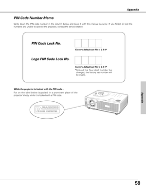 Page 5959
Appendix
Write down the PIN code number in the column below and keep it with this manual securely. If you forgot or lost the
numbers and unable to operate the projector, contact the service station. 
PIN Code Number Memo
Factory default set No: 1 2 3 4*
Factory default set No: 4 3 2 1*
*Should the four-digit number be
changed, the factory set number will
be invalid.
Put on the label below (supplied) in a prominent place of the
projectors body while it is locked with a PIN code.
While the projector is...