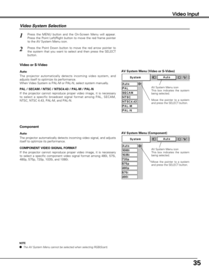 Page 3535
Video Input
AV System Menu (Video or S-Video)
AV System Menu (Component)
Press the MENU button and the On-Screen Menu will appear.
Press the Point Left/Right button to move the red frame pointer
to the AV System Menu icon.
Press the Point Down button to move the red arrow pointer to
the system that you want to select and then press the SELECT
button.
1
2
If the projector cannot reproduce proper video image, it is necessary
to select a specific broadcast signal format among PAL, SECAM,
NTSC, NTSC 4.43,...