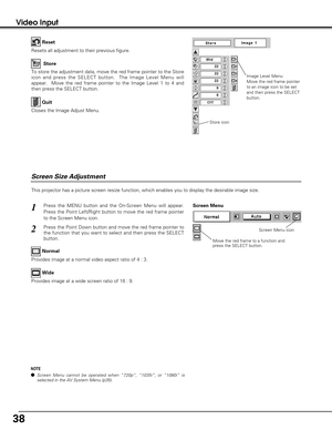 Page 3838
Video Input
This projector has a picture screen resize function, which enables you to display the desirable image size.
Press the MENU button and the On-Screen Menu will appear.
Press the Point Left/Right button to move the red frame pointer
to the Screen Menu icon.
Press the Point Down button and move the red frame pointer to
the function that you want to select and then press the SELECT
button.
1
2
Move the red frame to a function and
press the SELECT button.
Screen Menu
Screen Menu icon
Provides...