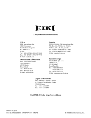 Page 60© 2003 Eiki International, Inc.
A-key to better communications
U.S.A.
EIKI International, Inc.
30251 Esperanza
Rancho Santa Margarita
CA 92688-2132
U.S.A.
Tel : 800-242-3454 (949)-457-0200 
Fax : 800-457-3454 (949)-457-7878
E-Mail : usa@eiki.com
Canada
Deutschland & Österreich
EIKI Deutschland GmbH
Am Frauwald 12 
65510 Idstein
Deutschland
Tel : 06126-9371-0 
Fax : 06126-9371-14
E-Mail : info@eiki.de
Eastern Europe
EIKI CZECH spol. s.r.o.
Umelecká 15
170 00 Praha 7 
Czech Republic
Tel : +42 02 20570024...